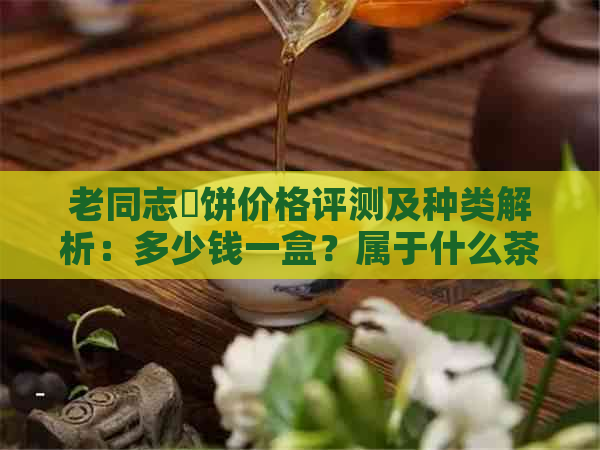 老同志骉饼价格评测及种类解析：多少钱一盒？属于什么茶？