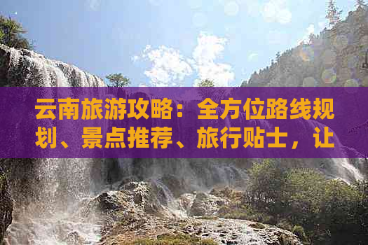 云南旅游攻略：全方位路线规划、景点推荐、旅行贴士，让你玩得尽兴又省钱！