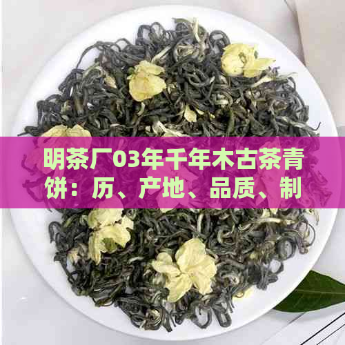 明茶厂03年千年木古茶青饼：历、产地、品质、制作工艺及品鉴方法详解