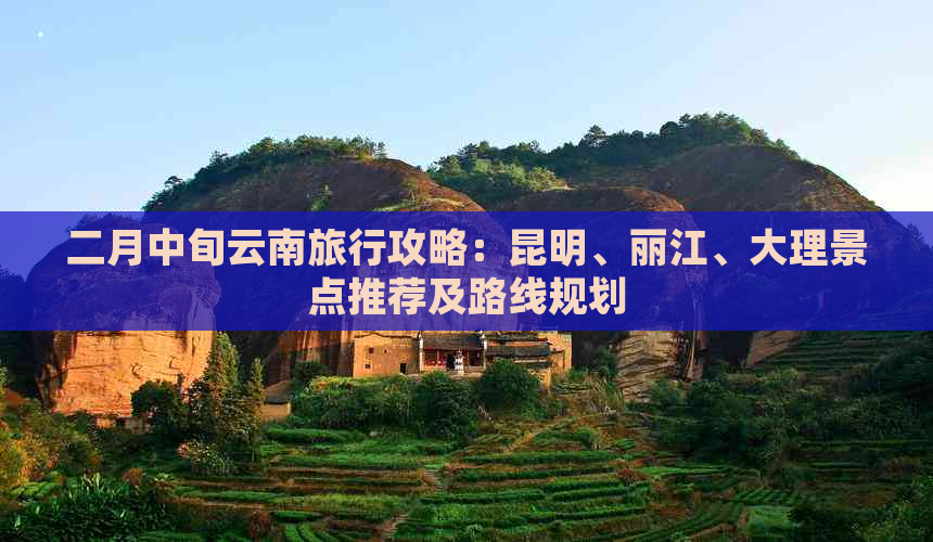 二月中旬云南旅行攻略：昆明、丽江、大理景点推荐及路线规划