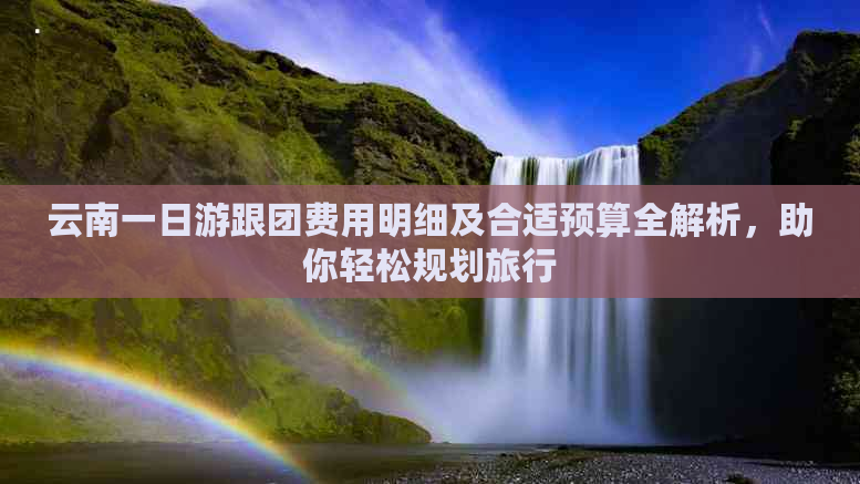 云南一日游跟团费用明细及合适预算全解析，助你轻松规划旅行