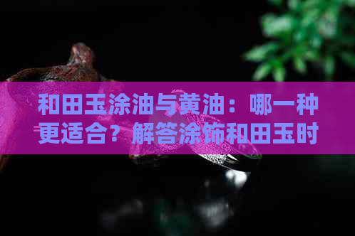 和田玉涂油与黄油：哪一种更适合？解答涂饰和田玉时的油脂选择问题