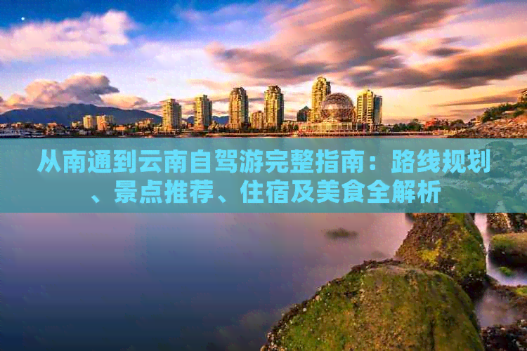 从南通到云南自驾游完整指南：路线规划、景点推荐、住宿及美食全解析