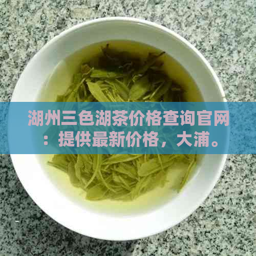 湖州三色湖茶价格查询官网：提供最新价格，大浦。