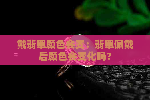 戴翡翠颜色会变：翡翠佩戴后颜色会变化吗？