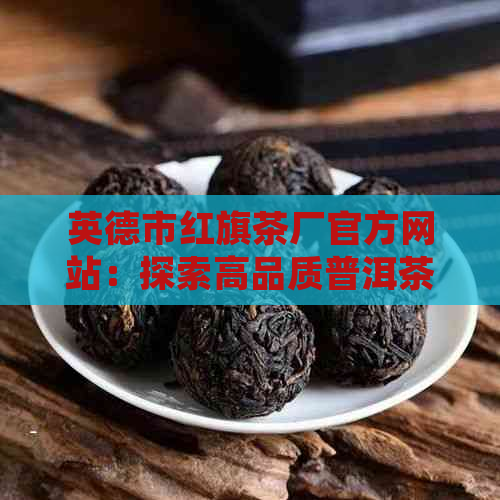 英德市红旗茶厂官方网站：探索高品质普洱茶的世界