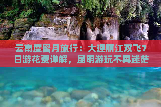 云南度蜜月旅行：大理丽江双飞7日游花费详解，昆明游玩不再迷茫