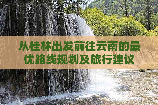 从桂林出发前往云南的更优路线规划及旅行建议