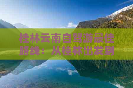 桂林云南自驾游更佳路线：从桂林出发到云南的完美行程攻略！