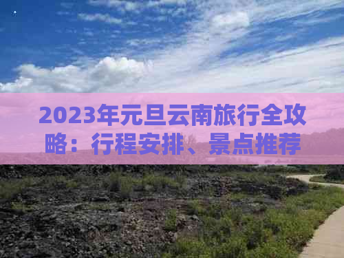 2023年元旦云南旅行全攻略：行程安排、景点推荐、交通住宿及美食一应俱全！