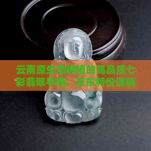 云南原生态种植的高品质七彩翡翠手镯，京东特价促销中