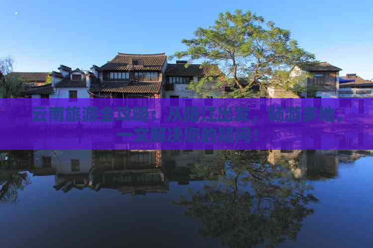 云南旅游全攻略：从阳江出发，畅游多地，一文解决您的疑问！