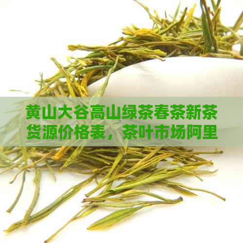 黄山大谷高山绿茶春茶新茶货源价格表，茶叶市场阿里歙县毛峰茶叶报价