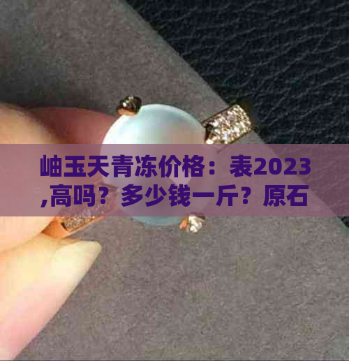 岫玉天青冻价格：表2023,高吗？多少钱一斤？原石收藏价值如何？