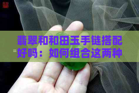 翡翠和和田玉手链搭配好吗：如何组合这两种宝石？