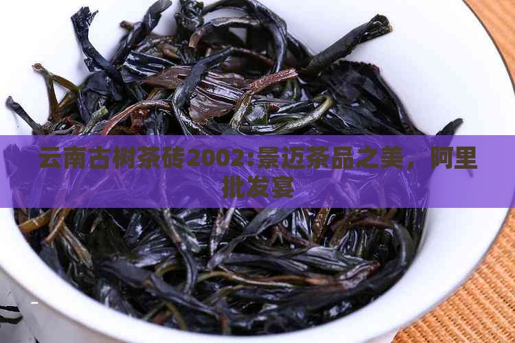 云南古树茶砖2002:景迈茶品之美，阿里批发宴