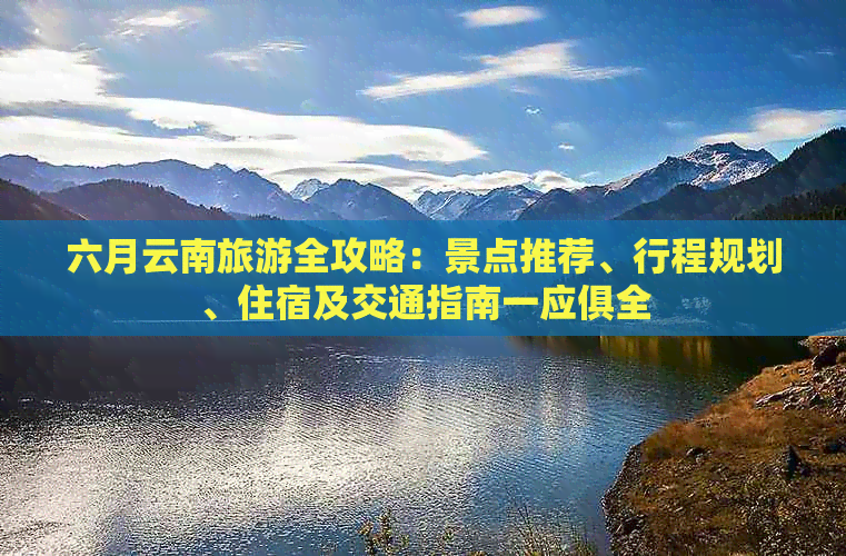 六月云南旅游全攻略：景点推荐、行程规划、住宿及交通指南一应俱全