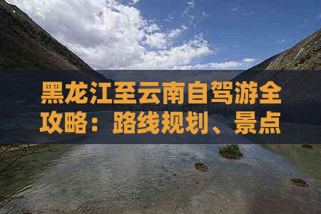 黑龙江至云南自驾游全攻略：路线规划、景点推荐、住宿及美食一网打尽！