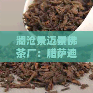 澜沧景迈景佛茶厂：腊萨迪茶叶的制作工艺与品鉴方法全面解析