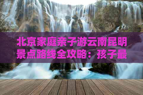 北京家庭亲子游云南昆明景点路线全攻略：孩子更爱的云南旅游指南