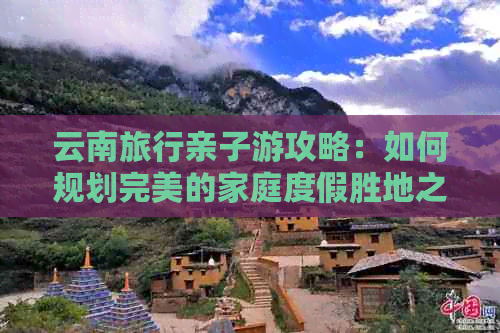 云南旅行亲子游攻略：如何规划完美的家庭度假胜地之旅