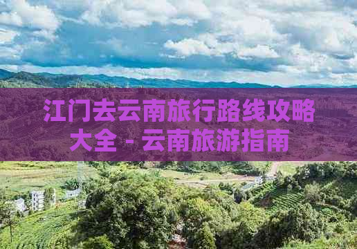 江门去云南旅行路线攻略大全 - 云南旅游指南