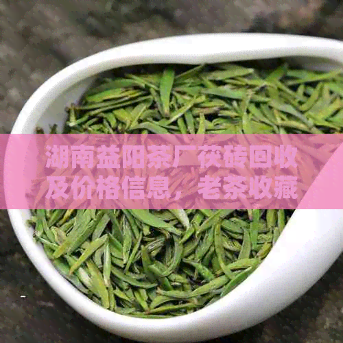 湖南益阳茶厂茯砖回收及价格信息，老茶收藏价值探讨