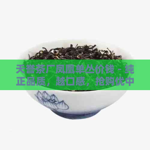 天誉茶厂凤凰单丛价钱 - 纯正品质，越口感，抢购优中！