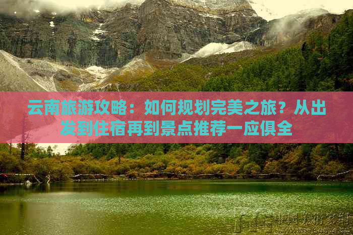 云南旅游攻略：如何规划完美之旅？从出发到住宿再到景点推荐一应俱全