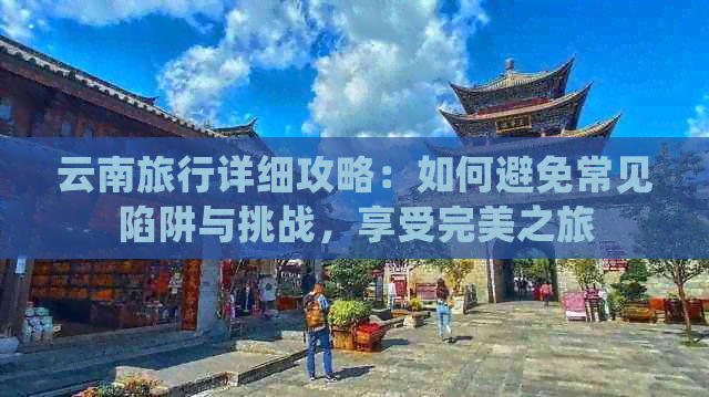 云南旅行详细攻略：如何避免常见陷阱与挑战，享受完美之旅