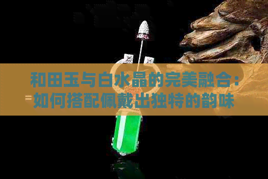 和田玉与白水晶的完美融合：如何搭配佩戴出独特的韵味