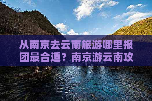 从南京去云南旅游哪里报团最合适？南京游云南攻略