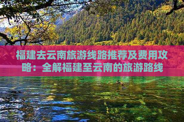 福建去云南旅游线路推荐及费用攻略：全解福建至云南的旅游路线