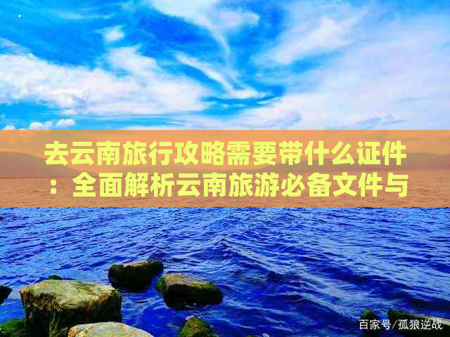 去云南旅行攻略需要带什么证件：全面解析云南旅游必备文件与手续