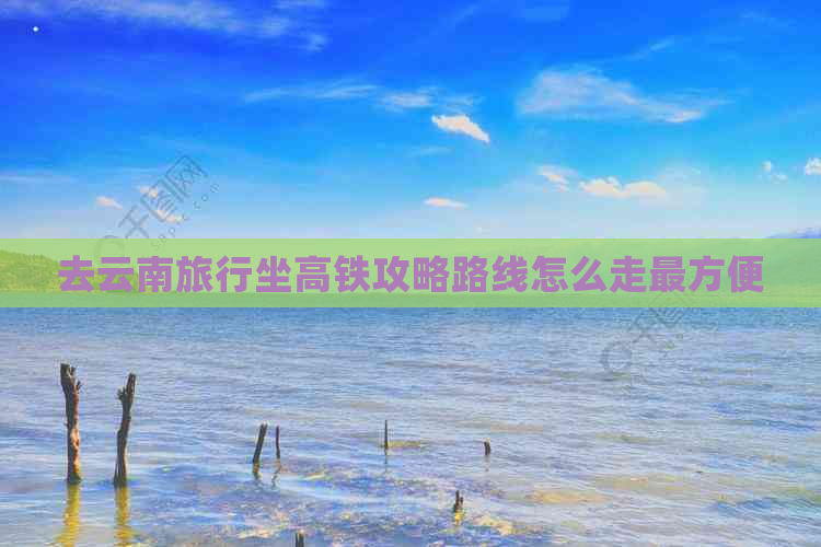 去云南旅行坐高铁攻略路线怎么走最方便