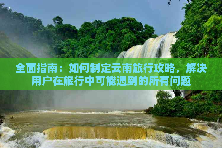 全面指南：如何制定云南旅行攻略，解决用户在旅行中可能遇到的所有问题