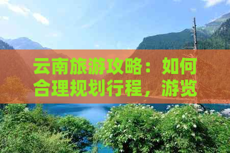 云南旅游攻略：如何合理规划行程，游览热门景点和体验当地文化