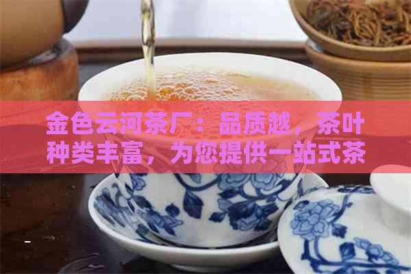 金色云河茶厂：品质越，茶叶种类丰富，为您提供一站式茶叶体验