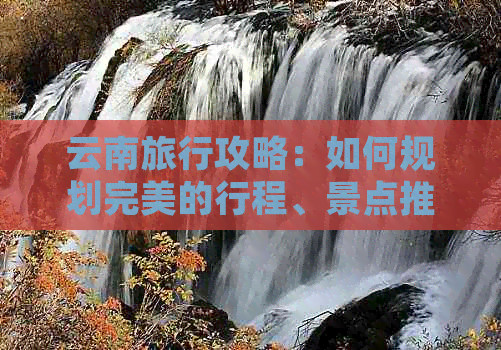 云南旅行攻略：如何规划完美的行程、景点推荐、美食体验及住宿建议全解析