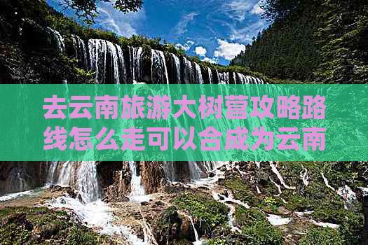 去云南旅游大树营攻略路线怎么走可以合成为云南大树营旅游攻略：路线指南。