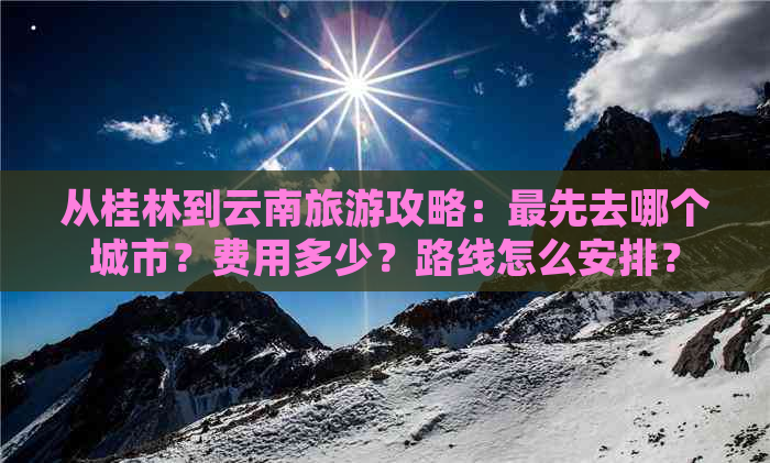 从桂林到云南旅游攻略：更先去哪个城市？费用多少？路线怎么安排？