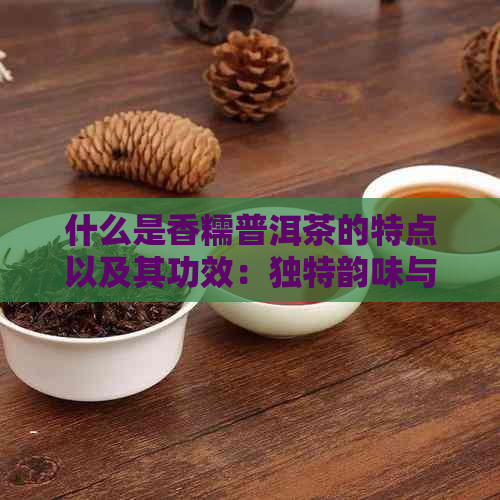 什么是香糯普洱茶的特点以及其功效：独特韵味与多重效益详解