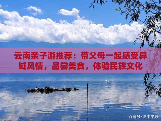 云南亲子游推荐：带父母一起感受异域风情，品尝美食，体验民族文化