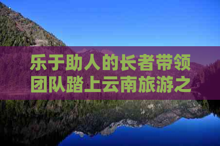 乐于助人的长者带领团队踏上云南旅游之旅，积极支付定金以确保顺利出行