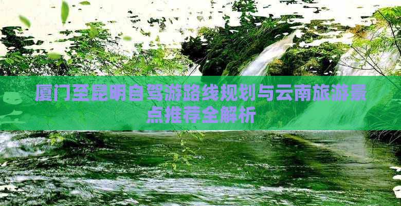 厦门至昆明自驾游路线规划与云南旅游景点推荐全解析