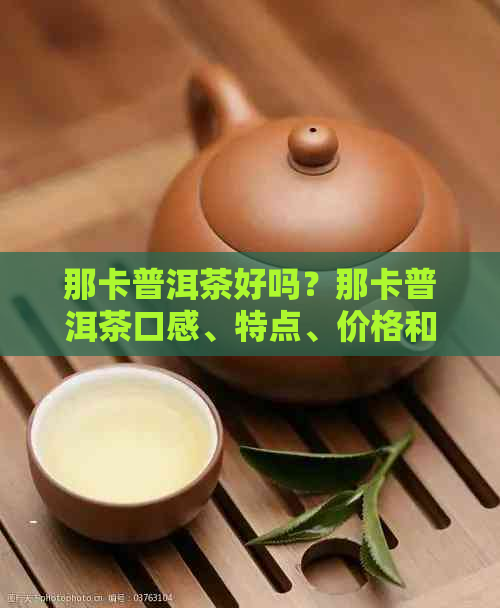 那卡普洱茶好吗？那卡普洱茶口感、特点、价格和哪个好？值得收藏吗？