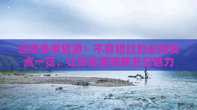 云南冬季旅游：不容错过的必游景点一览，让你全面领略冬日魅力