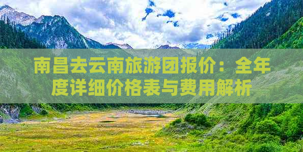 南昌去云南旅游团报价：全年度详细价格表与费用解析