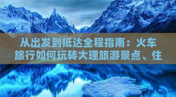 从出发到抵达全程指南：火车旅行如何玩转大理旅游景点、住宿、美食及交通