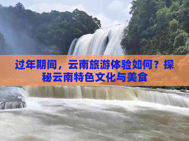 过年期间，云南旅游体验如何？探秘云南特色文化与美食